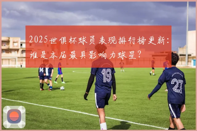 2025世俱杯球员表现排行榜更新：谁是本届最具影响力球星？