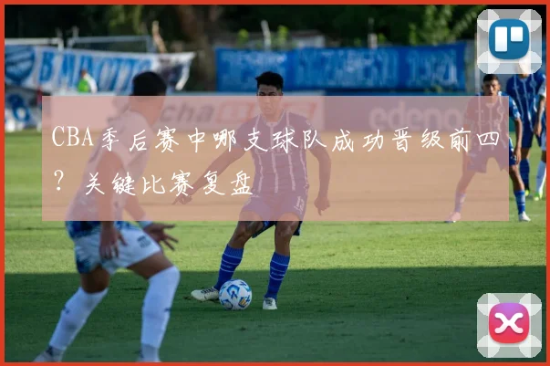 CBA季后赛中哪支球队成功晋级前四？关键比赛复盘