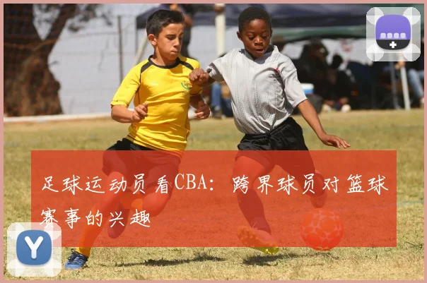 足球运动员看CBA：跨界球员对篮球赛事的兴趣